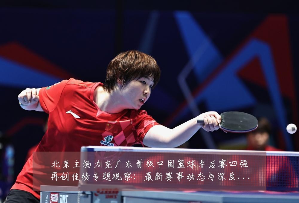 北京主场力克广东晋级中国篮球季后赛四强再创佳绩专题观察:最新赛事动态与深度分析